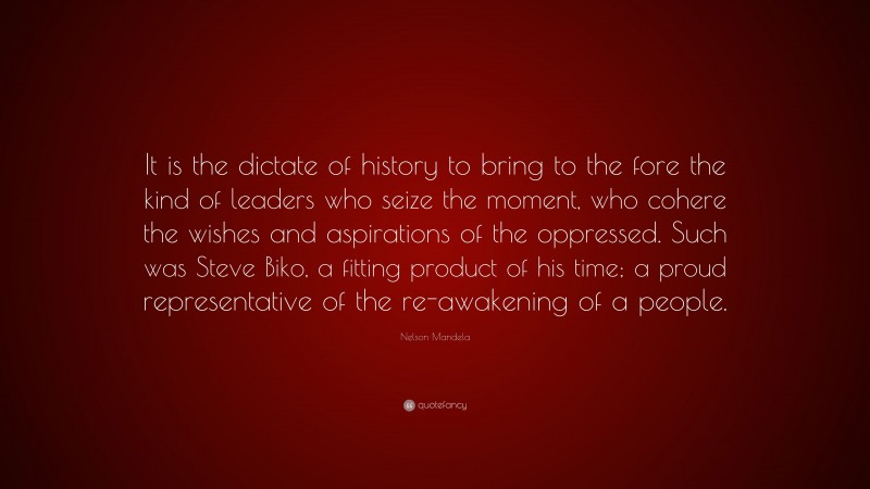 Nelson Mandela Quote: “It is the dictate of history to bring to the fore the kind of leaders who seize the moment, who cohere the wishes and aspirations of the oppressed. Such was Steve Biko, a fitting product of his time; a proud representative of the re-awakening of a people.”