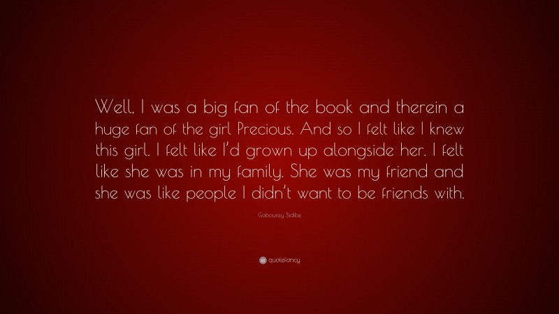 Gabourey Sidibe Quote: “Well, I was a big fan of the book and therein a huge fan of the girl Precious. And so I felt like I knew this girl. I felt like I’d grown up alongside her. I felt like she was in my family. She was my friend and she was like people I didn’t want to be friends with.”