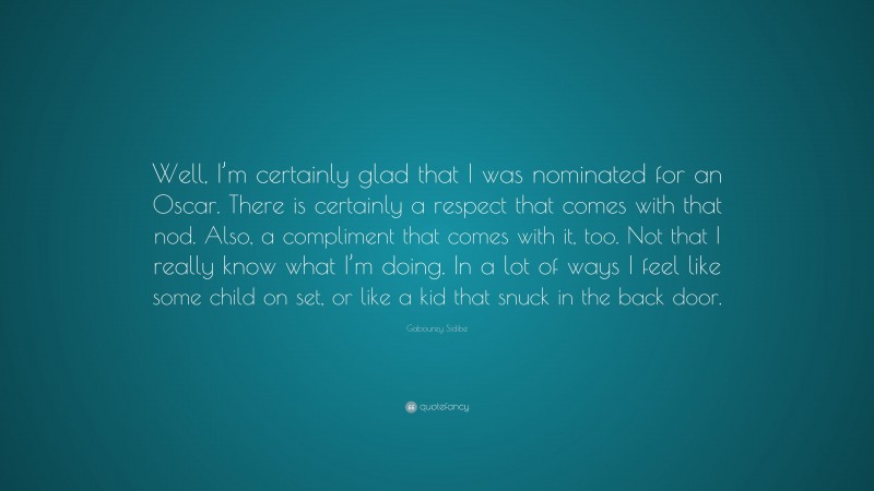 Gabourey Sidibe Quote: “Well, I’m certainly glad that I was nominated for an Oscar. There is certainly a respect that comes with that nod. Also, a compliment that comes with it, too. Not that I really know what I’m doing. In a lot of ways I feel like some child on set, or like a kid that snuck in the back door.”