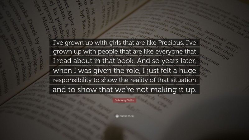 Gabourey Sidibe Quote: “I’ve grown up with girls that are like Precious. I’ve grown up with people that are like everyone that I read about in that book. And so years later, when I was given the role, I just felt a huge responsibility to show the reality of that situation and to show that we’re not making it up.”