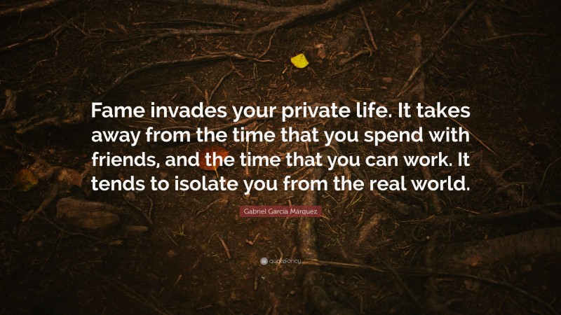 Gabriel Garcí­a Márquez Quote: “Fame invades your private life. It takes away from the time that you spend with friends, and the time that you can work. It tends to isolate you from the real world.”