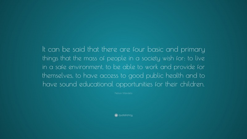 Nelson Mandela Quote: “It can be said that there are four basic and primary things that the mass of people in a society wish for: to live in a safe environment, to be able to work and provide for themselves, to have access to good public health and to have sound educational opportunities for their children.”