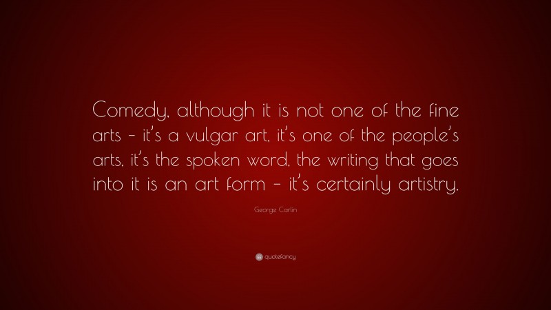 George Carlin Quote: “Comedy, although it is not one of the fine arts – it’s a vulgar art, it’s one of the people’s arts, it’s the spoken word, the writing that goes into it is an art form – it’s certainly artistry.”