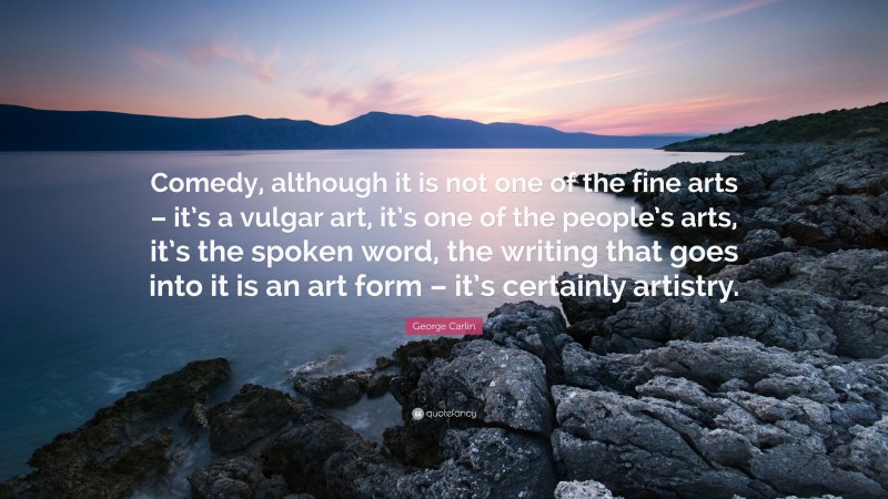 George Carlin Quote: “Comedy, although it is not one of the fine arts – it’s a vulgar art, it’s one of the people’s arts, it’s the spoken word, the writing that goes into it is an art form – it’s certainly artistry.”