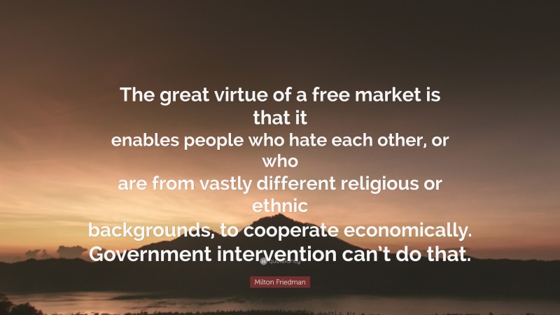 Milton Friedman Quote: “The great virtue of a free market is that it enables people who hate each other, or who are from vastly different religious or ethnic backgrounds, to cooperate economically. Government intervention can’t do that.”