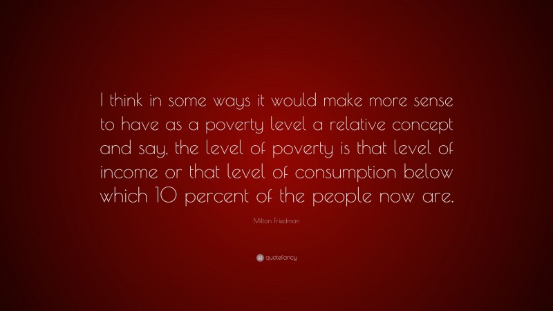 Milton Friedman Quote: “I think in some ways it would make more sense to have as a poverty level a relative concept and say, the level of poverty is that level of income or that level of consumption below which 10 percent of the people now are.”
