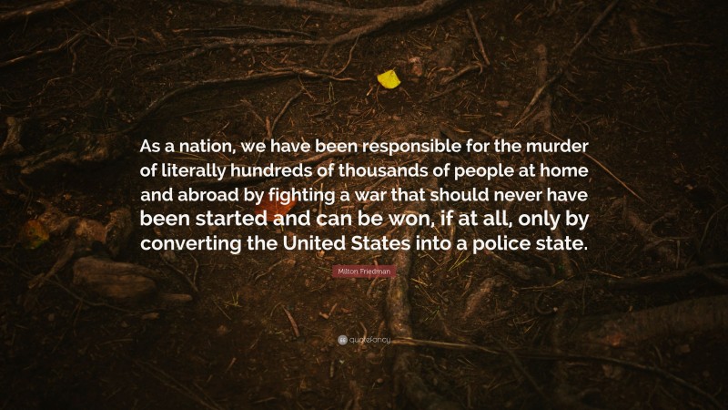 Milton Friedman Quote: “As a nation, we have been responsible for the murder of literally hundreds of thousands of people at home and abroad by fighting a war that should never have been started and can be won, if at all, only by converting the United States into a police state.”