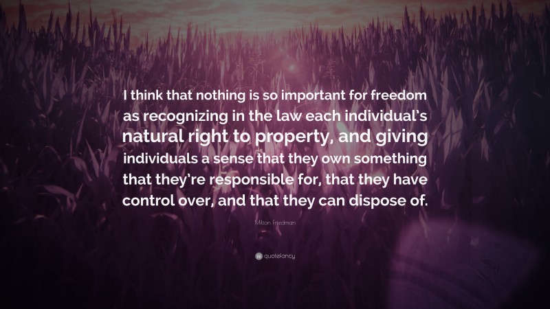 Milton Friedman Quote: “I think that nothing is so important for freedom as recognizing in the law each individual’s natural right to property, and giving individuals a sense that they own something that they’re responsible for, that they have control over, and that they can dispose of.”