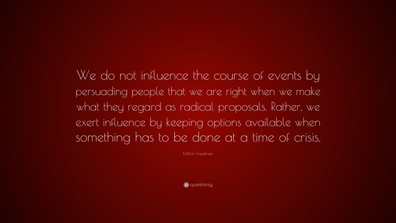 Milton Friedman Quote: “We do not influence the course of events by persuading people that we are right when we make what they regard as radical proposals. Rather, we exert influence by keeping options available when something has to be done at a time of crisis.”