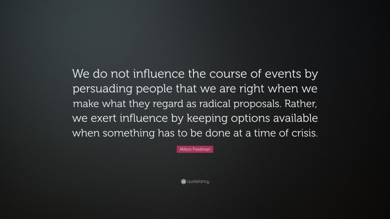 Milton Friedman Quote: “We do not influence the course of events by persuading people that we are right when we make what they regard as radical proposals. Rather, we exert influence by keeping options available when something has to be done at a time of crisis.”