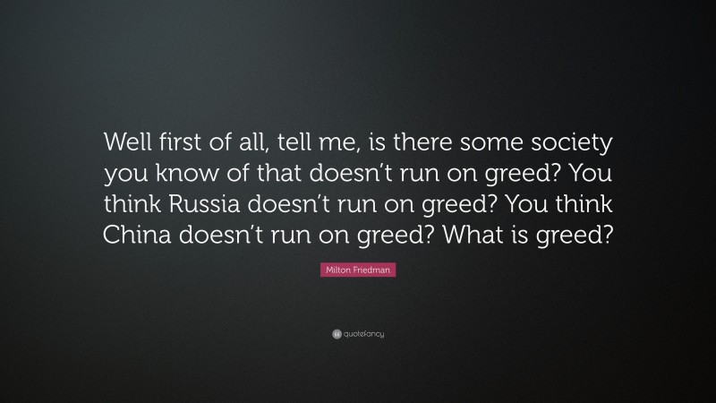 Milton Friedman Quote: “Well first of all, tell me, is there some society you know of that doesn’t run on greed? You think Russia doesn’t run on greed? You think China doesn’t run on greed? What is greed?”