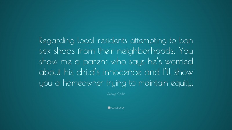 George Carlin Quote: “Regarding local residents attempting to ban sex shops from their neighborhoods: You show me a parent who says he’s worried about his child’s innocence and I’ll show you a homeowner trying to maintain equity.”