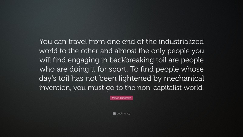Milton Friedman Quote: “You can travel from one end of the industrialized world to the other and almost the only people you will find engaging in backbreaking toil are people who are doing it for sport. To find people whose day’s toil has not been lightened by mechanical invention, you must go to the non-capitalist world.”