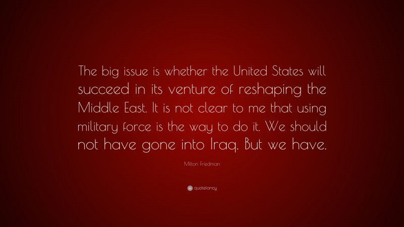 Milton Friedman Quote: “The big issue is whether the United States will succeed in its venture of reshaping the Middle East. It is not clear to me that using military force is the way to do it. We should not have gone into Iraq. But we have.”