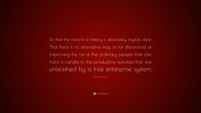 Milton Friedman Quote: “So that the record of history is absolutely crystal clear. That there is no alternative way, so far discovered, of improving the lot of the ordinary people that can hold a candle to the productive activities that are unleashed by a free enterprise system.”