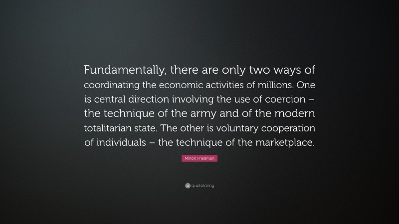 Milton Friedman Quote: “Fundamentally, there are only two ways of coordinating the economic activities of millions. One is central direction involving the use of coercion – the technique of the army and of the modern totalitarian state. The other is voluntary cooperation of individuals – the technique of the marketplace.”