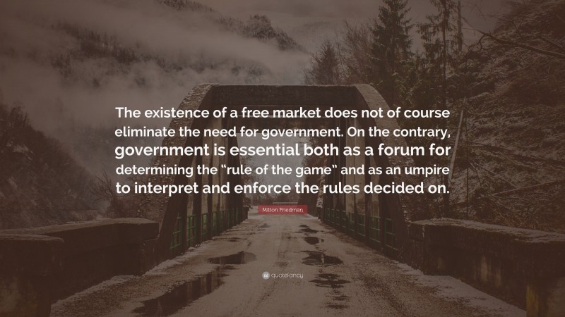 Milton Friedman Quote: “The existence of a free market does not of course eliminate the need for government. On the contrary, government is essential both as a forum for determining the “rule of the game” and as an umpire to interpret and enforce the rules decided on.”