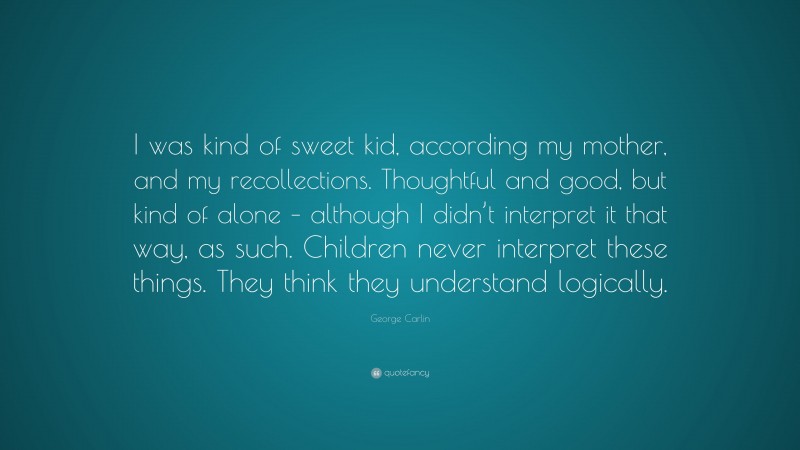 George Carlin Quote: “I was kind of sweet kid, according my mother, and my recollections. Thoughtful and good, but kind of alone – although I didn’t interpret it that way, as such. Children never interpret these things. They think they understand logically.”