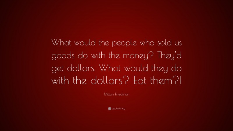 Milton Friedman Quote: “What would the people who sold us goods do with the money? They’d get dollars. What would they do with the dollars? Eat them?!”