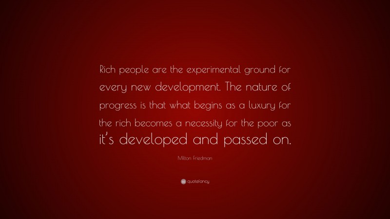 Milton Friedman Quote: “Rich people are the experimental ground for every new development. The nature of progress is that what begins as a luxury for the rich becomes a necessity for the poor as it’s developed and passed on.”