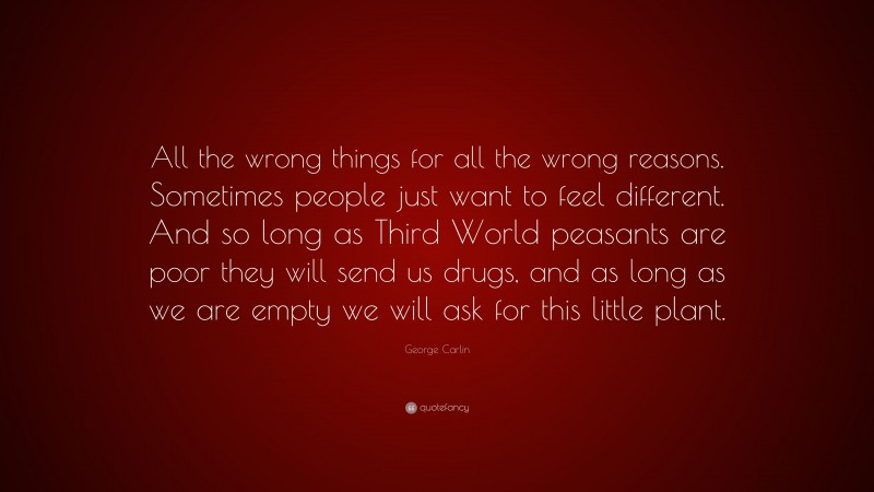 George Carlin Quote: “All the wrong things for all the wrong reasons. Sometimes people just want to feel different. And so long as Third World peasants are poor they will send us drugs, and as long as we are empty we will ask for this little plant.”