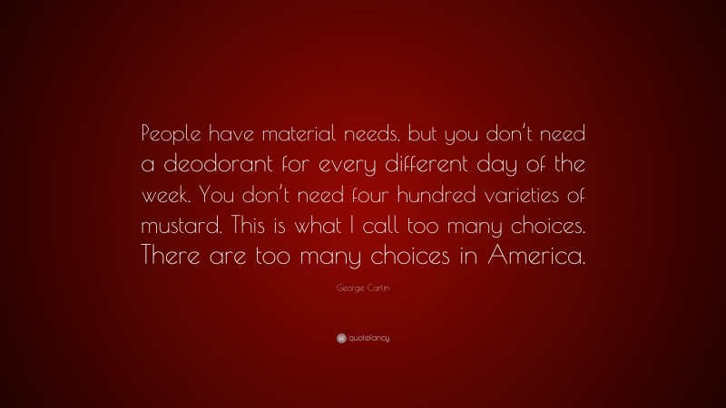 George Carlin Quote: “People have material needs, but you don’t need a deodorant for every different day of the week. You don’t need four hundred varieties of mustard. This is what I call too many choices. There are too many choices in America.”