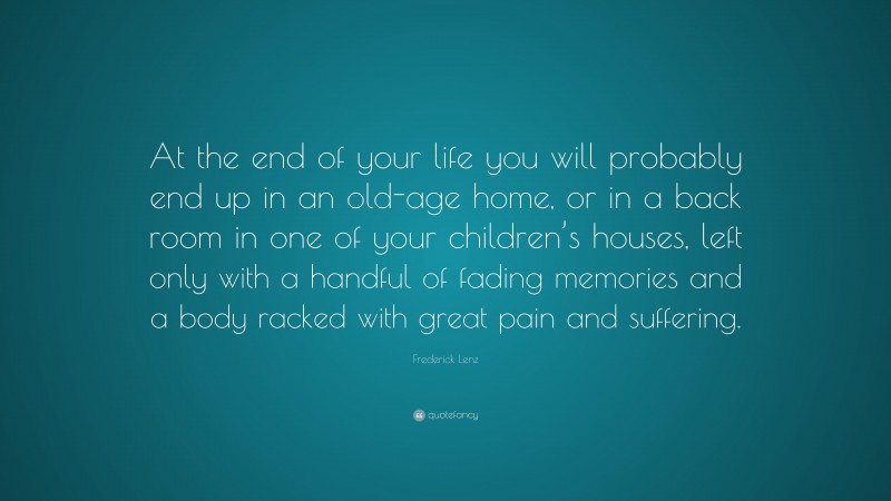 Frederick Lenz Quote: “At the end of your life you will probably end up in an old-age home, or in a back room in one of your children’s houses, left only with a handful of fading memories and a body racked with great pain and suffering.”