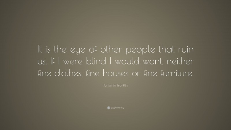 Benjamin Franklin Quote: “It is the eye of other people that ruin us. If I were blind I would want, neither fine clothes, fine houses or fine furniture.”