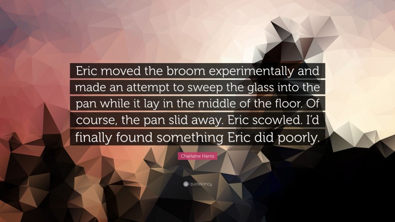 Charlaine Harris Quote: “Eric moved the broom experimentally and made an attempt to sweep the glass into the pan while it lay in the middle of the floor. Of course, the pan slid away. Eric scowled. I’d finally found something Eric did poorly.”