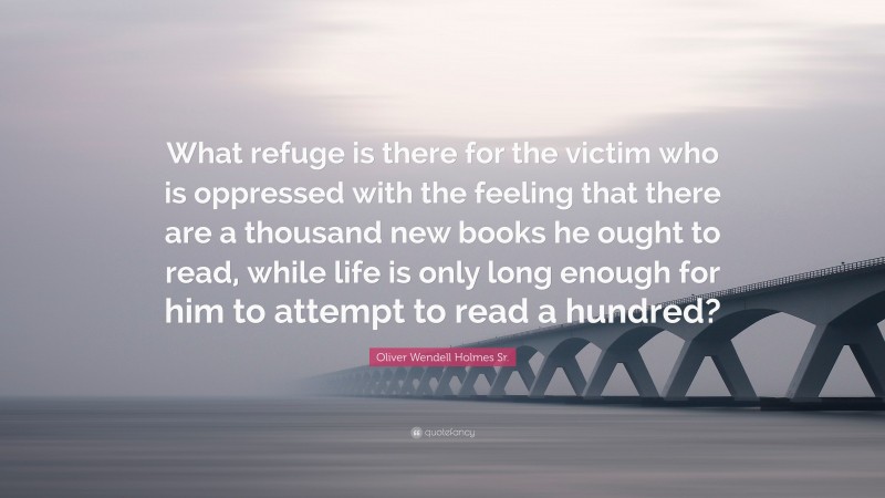 Oliver Wendell Holmes Sr. Quote: “What refuge is there for the victim who is oppressed with the feeling that there are a thousand new books he ought to read, while life is only long enough for him to attempt to read a hundred?”
