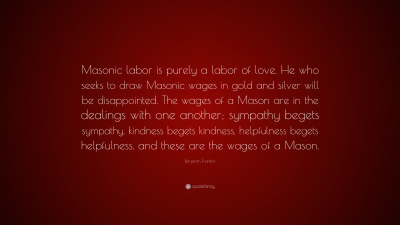 Benjamin Franklin Quote: “Masonic labor is purely a labor of love. He who seeks to draw Masonic wages in gold and silver will be disappointed. The wages of a Mason are in the dealings with one another; sympathy begets sympathy, kindness begets kindness, helpfulness begets helpfulness, and these are the wages of a Mason.”
