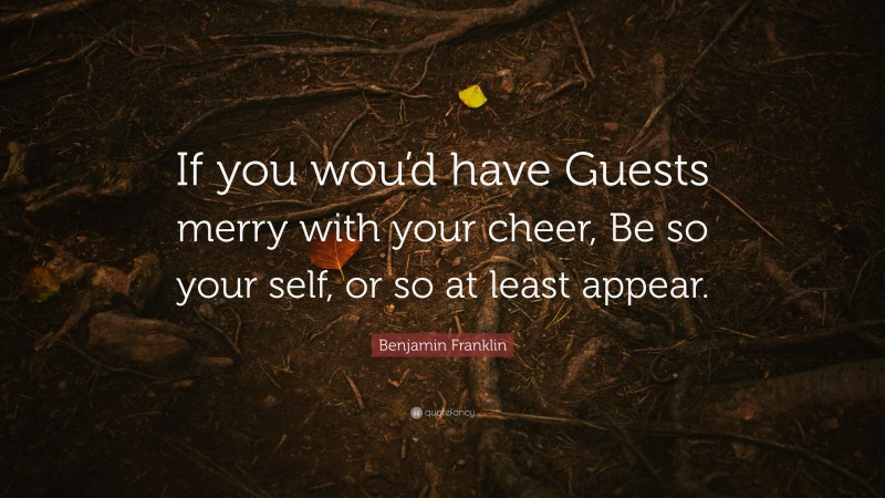 Benjamin Franklin Quote: “If you wou’d have Guests merry with your cheer, Be so your self, or so at least appear.”