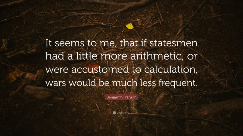 Benjamin Franklin Quote: “It seems to me, that if statesmen had a little more arithmetic, or were accustomed to calculation, wars would be much less frequent.”