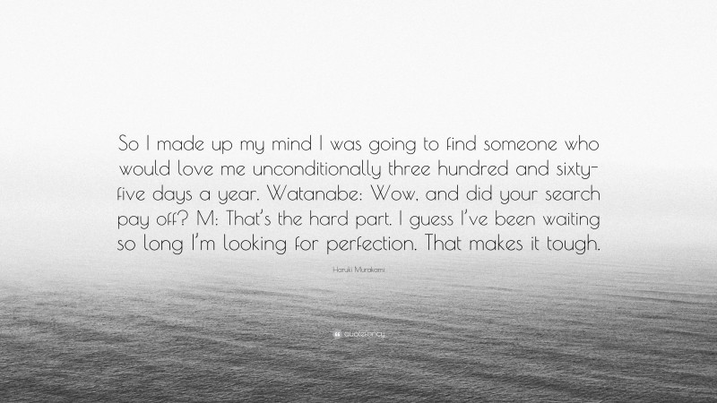 Haruki Murakami Quote: “So I made up my mind I was going to find someone who would love me unconditionally three hundred and sixty-five days a year. Watanabe: Wow, and did your search pay off? M: That’s the hard part. I guess I’ve been waiting so long I’m looking for perfection. That makes it tough.”