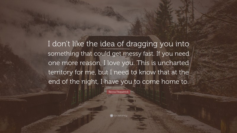 Becca Fitzpatrick Quote: “I don’t like the idea of dragging you into something that could get messy fast. If you need one more reason, I love you. This is uncharted territory for me, but I need to know that at the end of the night, I have you to come home to.”