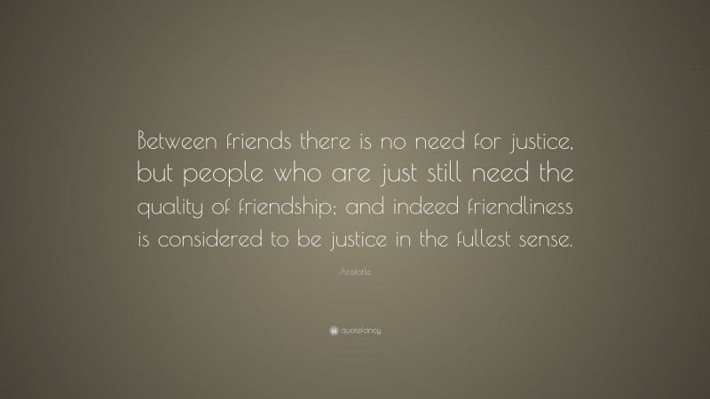 Aristotle Quote: “Between friends there is no need for justice, but people who are just still need the quality of friendship; and indeed friendliness is considered to be justice in the fullest sense.”