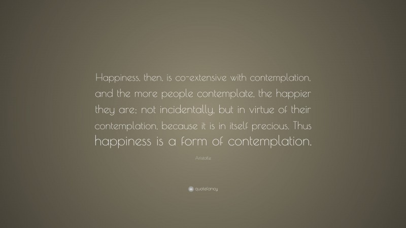 Aristotle Quote: “Happiness, then, is co-extensive with contemplation, and the more people contemplate, the happier they are; not incidentally, but in virtue of their contemplation, because it is in itself precious. Thus happiness is a form of contemplation.”