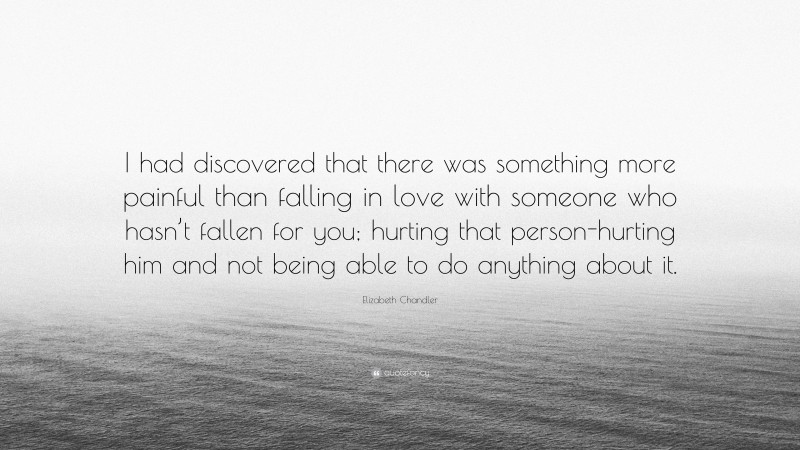 Elizabeth Chandler Quote: “I had discovered that there was something more painful than falling in love with someone who hasn’t fallen for you; hurting that person-hurting him and not being able to do anything about it.”
