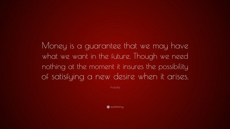 Aristotle Quote: “Money is a guarantee that we may have what we want in the future. Though we need nothing at the moment it insures the possibility of satisfying a new desire when it arises.”