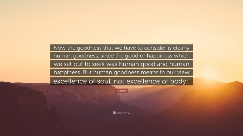 Aristotle Quote: “Now the goodness that we have to consider is clearly human goodness, since the good or happiness which we set out to seek was human good and human happiness. But human goodness means in our view excellence of soul, not excellence of body;.”
