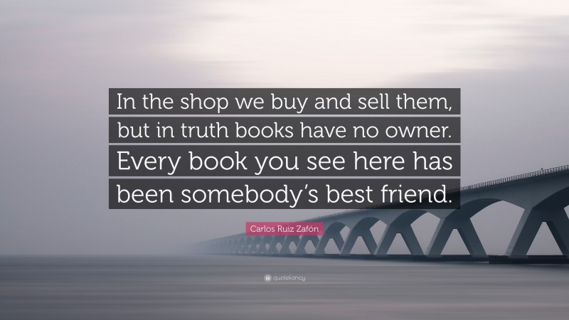 Carlos Ruiz Zafón Quote: “In the shop we buy and sell them, but in truth books have no owner. Every book you see here has been somebody’s best friend.”