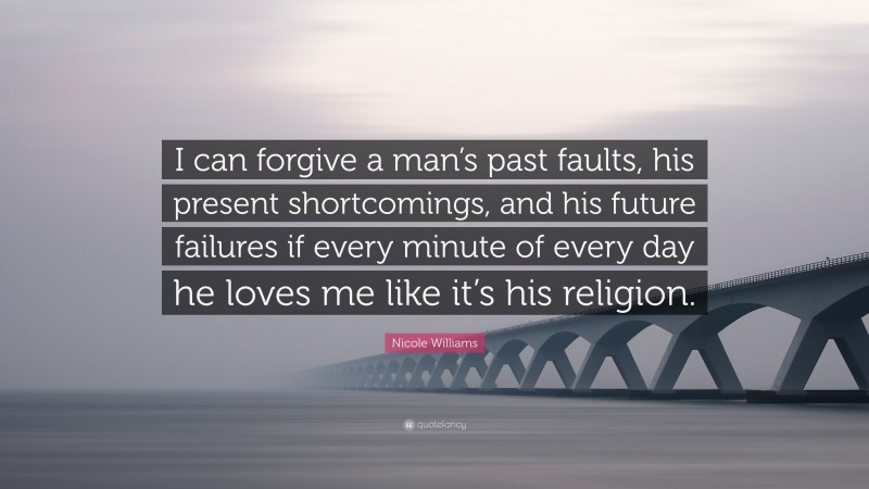 Nicole Williams Quote: “I can forgive a man’s past faults, his present shortcomings, and his future failures if every minute of every day he loves me like it’s his religion.”