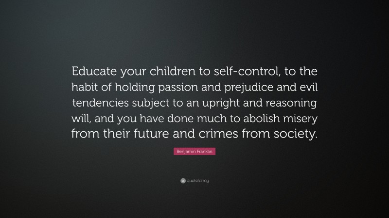 Benjamin Franklin Quote: “Educate your children to self-control, to the habit of holding passion and prejudice and evil tendencies subject to an upright and reasoning will, and you have done much to abolish misery from their future and crimes from society.”