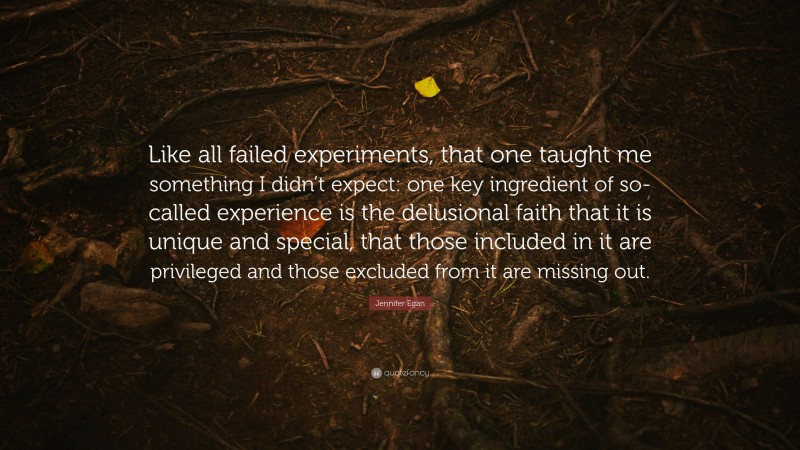 Jennifer Egan Quote: “Like all failed experiments, that one taught me something I didn’t expect: one key ingredient of so-called experience is the delusional faith that it is unique and special, that those included in it are privileged and those excluded from it are missing out.”