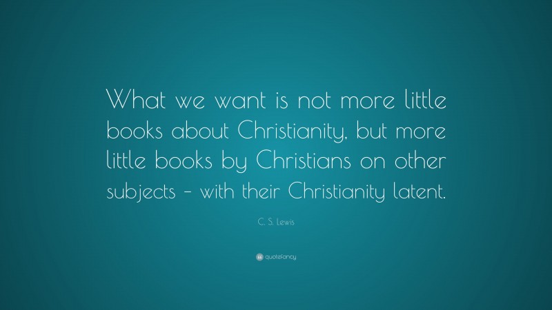 C. S. Lewis Quote: “What we want is not more little books about Christianity, but more little books by Christians on other subjects – with their Christianity latent.”