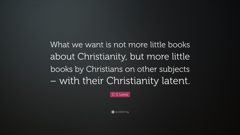 C. S. Lewis Quote: “What we want is not more little books about Christianity, but more little books by Christians on other subjects – with their Christianity latent.”