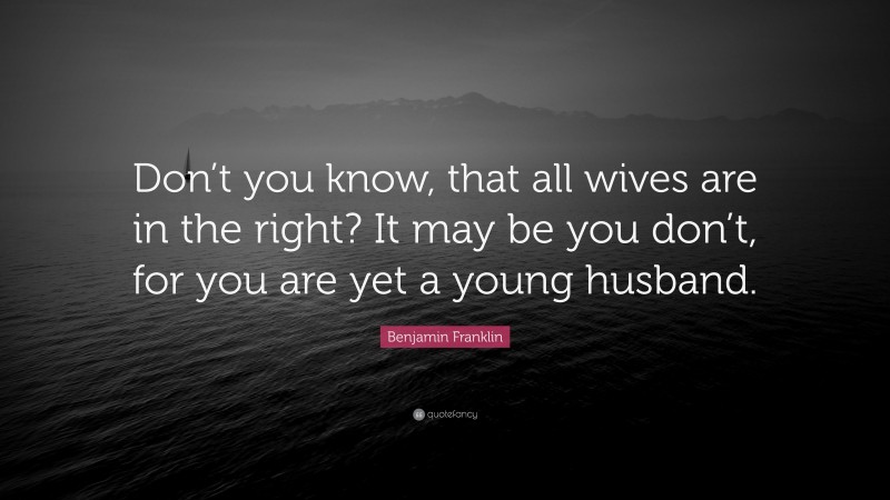 Benjamin Franklin Quote: “Don’t you know, that all wives are in the right? It may be you don’t, for you are yet a young husband.”
