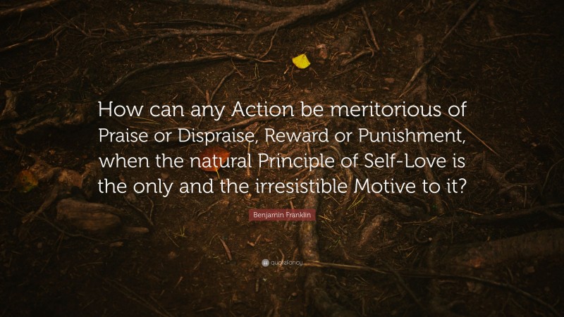 Benjamin Franklin Quote: “How can any Action be meritorious of Praise or Dispraise, Reward or Punishment, when the natural Principle of Self-Love is the only and the irresistible Motive to it?”