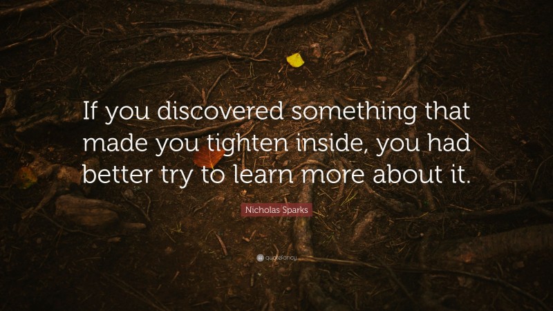 Nicholas Sparks Quote: “If you discovered something that made you tighten inside, you had better try to learn more about it.”