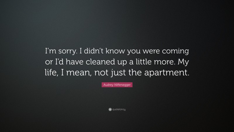 Audrey Niffenegger Quote: “I’m sorry. I didn’t know you were coming or I’d have cleaned up a little more. My life, I mean, not just the apartment.”